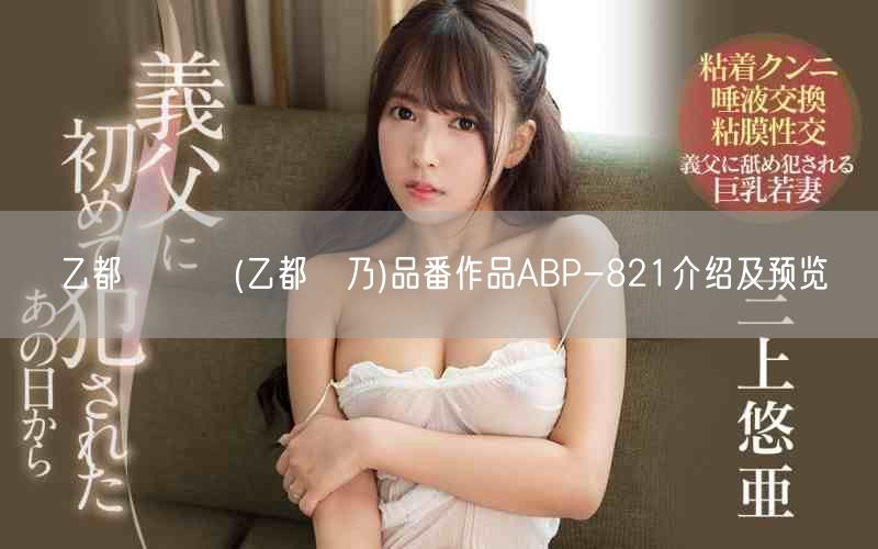 乙都さきの(乙都咲乃)品番作品ABP-821介绍及预览